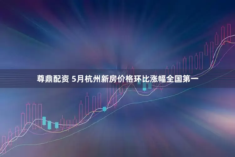 尊鼎配资 5月杭州新房价格环比涨幅全国第一