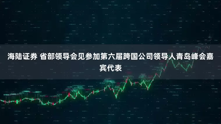海陆证券 省部领导会见参加第六届跨国公司领导人青岛峰会嘉宾代表
