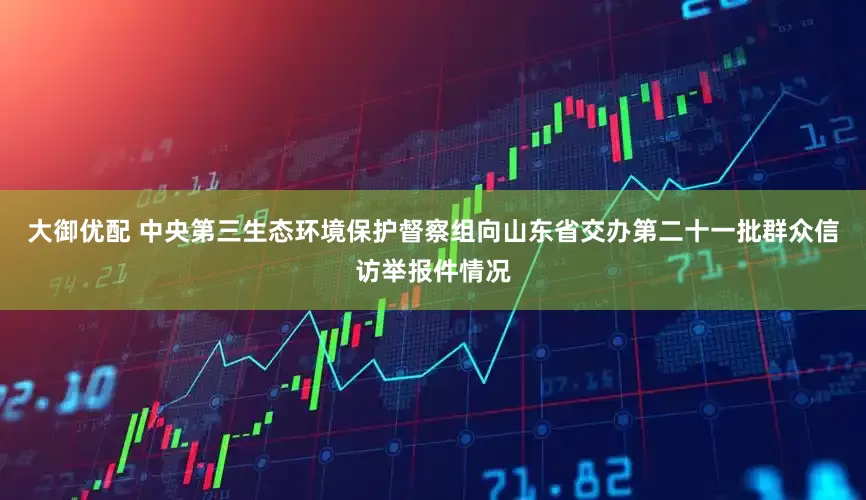 大御优配 中央第三生态环境保护督察组向山东省交办第二十一批群众信访举报件情况