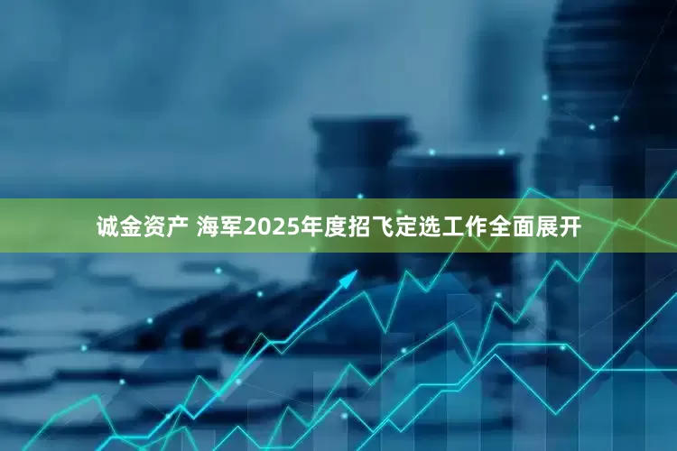 诚金资产 海军2025年度招飞定选工作全面展开