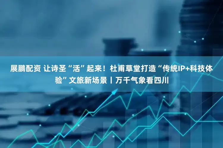 展鵬配资 让诗圣“活”起来！杜甫草堂打造“传统IP+科技体验”文旅新场景丨万千气象看四川