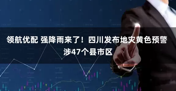 领航优配 强降雨来了！四川发布地灾黄色预警 涉47个县市区