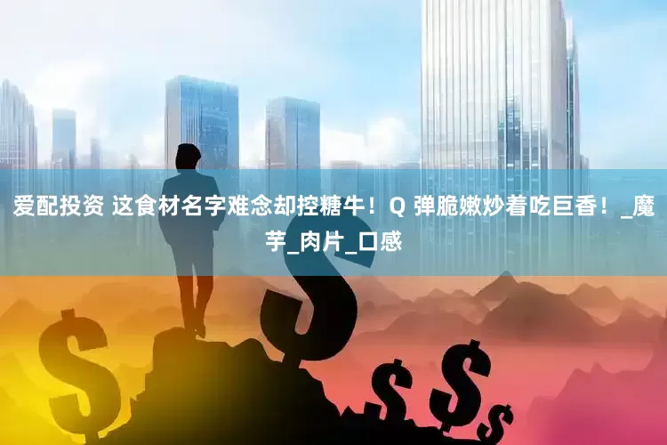 爱配投资 这食材名字难念却控糖牛！Q 弹脆嫩炒着吃巨香！_魔芋_肉片_口感