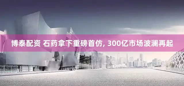 博泰配资 石药拿下重磅首仿, 300亿市场波澜再起