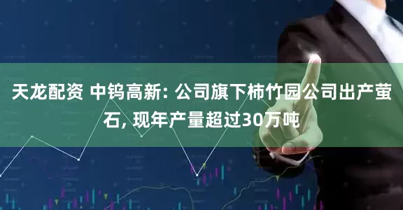 天龙配资 中钨高新: 公司旗下柿竹园公司出产萤石, 现年产量超过30万吨