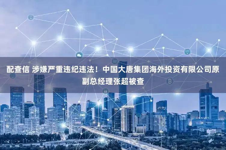 配查信 涉嫌严重违纪违法！中国大唐集团海外投资有限公司原副总经理张超被查