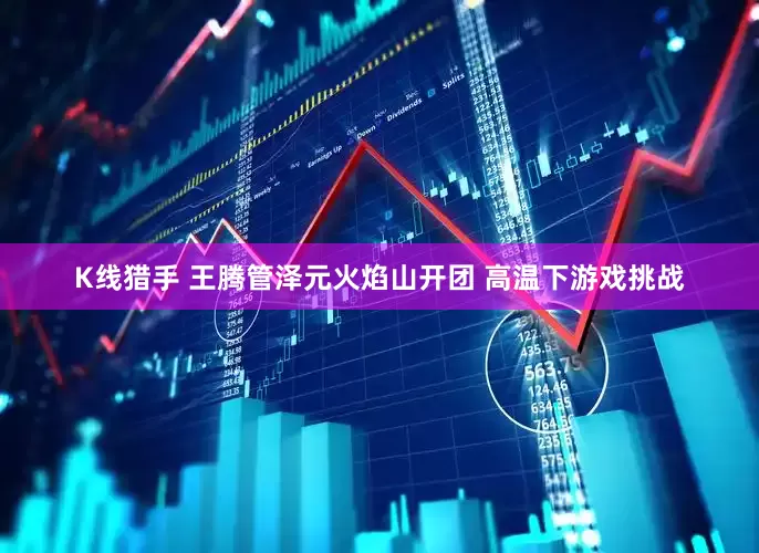 K线猎手 王腾管泽元火焰山开团 高温下游戏挑战