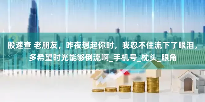 股速查 老朋友，昨夜想起你时，我忍不住流下了眼泪，多希望时光能够倒流啊_手机号_枕头_眼角