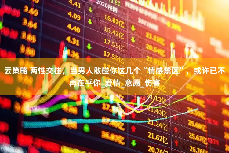 云策略 两性交往，当男人敢碰你这几个“情感禁区”，或许已不再在乎你_爱情_意愿_伤害