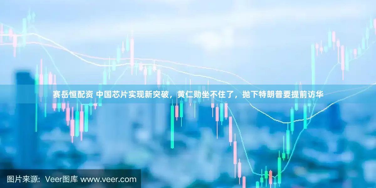 赛岳恒配资 中国芯片实现新突破，黄仁勋坐不住了，抛下特朗普要提前访华