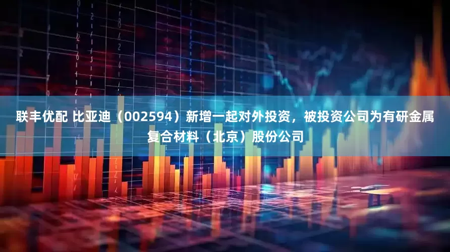 联丰优配 比亚迪（002594）新增一起对外投资，被投资公司为有研金属复合材料（北京）股份公司