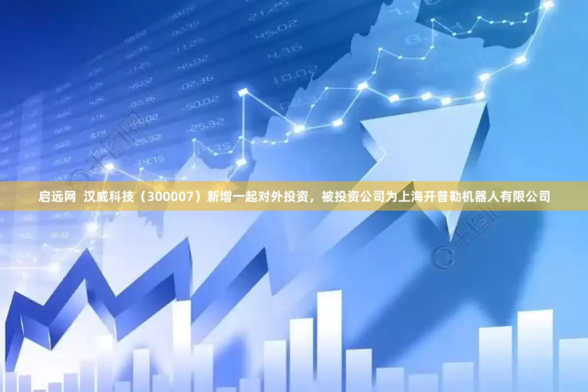 启远网  汉威科技（300007）新增一起对外投资，被投资公司为上海开普勒机器人有限公司