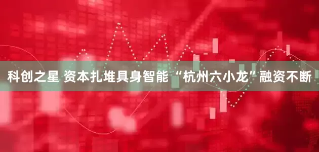 科创之星 资本扎堆具身智能 “杭州六小龙”融资不断
