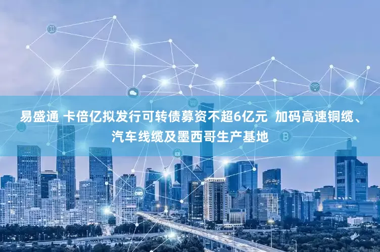 易盛通 卡倍亿拟发行可转债募资不超6亿元  加码高速铜缆、汽车线缆及墨西哥生产基地
