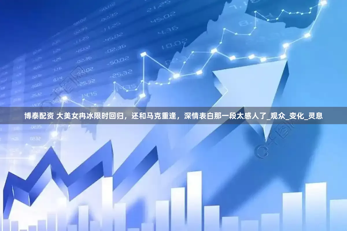 博泰配资 大美女冉冰限时回归，还和马克重逢，深情表白那一段太感人了_观众_变化_灵息