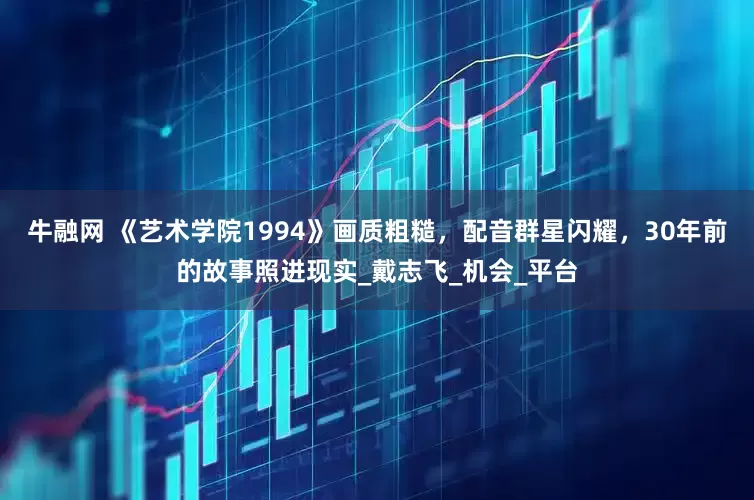 牛融网 《艺术学院1994》画质粗糙，配音群星闪耀，30年前的故事照进现实_戴志飞_机会_平台