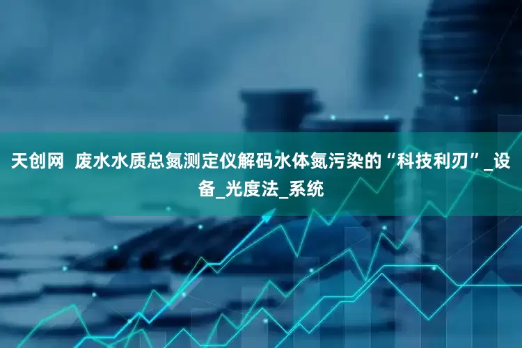 天创网  废水水质总氮测定仪解码水体氮污染的“科技利刃”_设备_光度法_系统