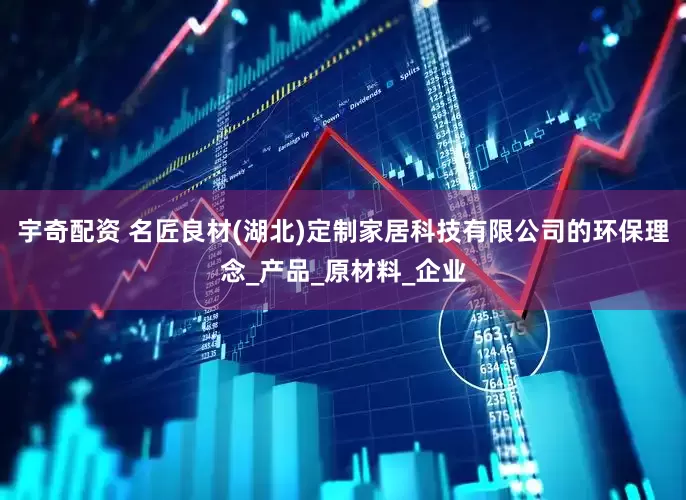 宇奇配资 名匠良材(湖北)定制家居科技有限公司的环保理念_产品_原材料_企业