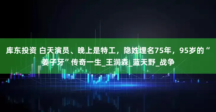 库东投资 白天演员、晚上是特工，隐姓埋名75年，95岁的“姜子牙”传奇一生_王润森_蓝天野_战争