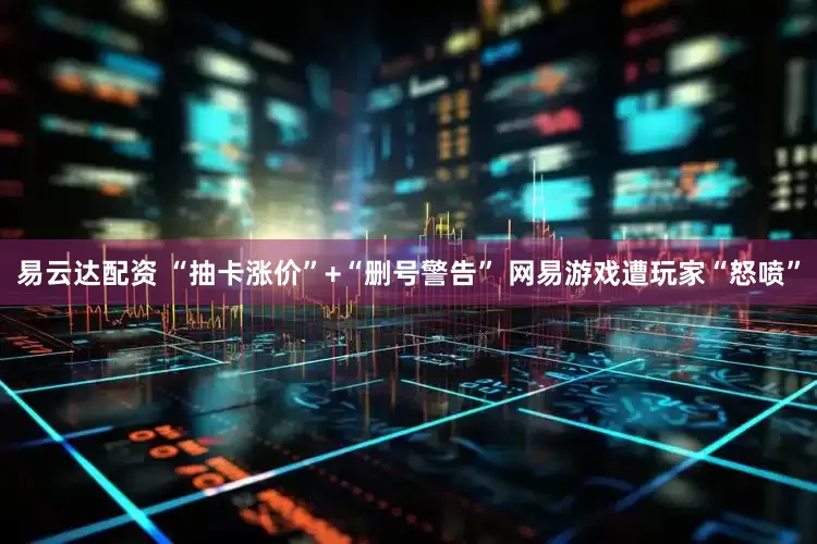 易云达配资 “抽卡涨价”+“删号警告” 网易游戏遭玩家“怒喷”