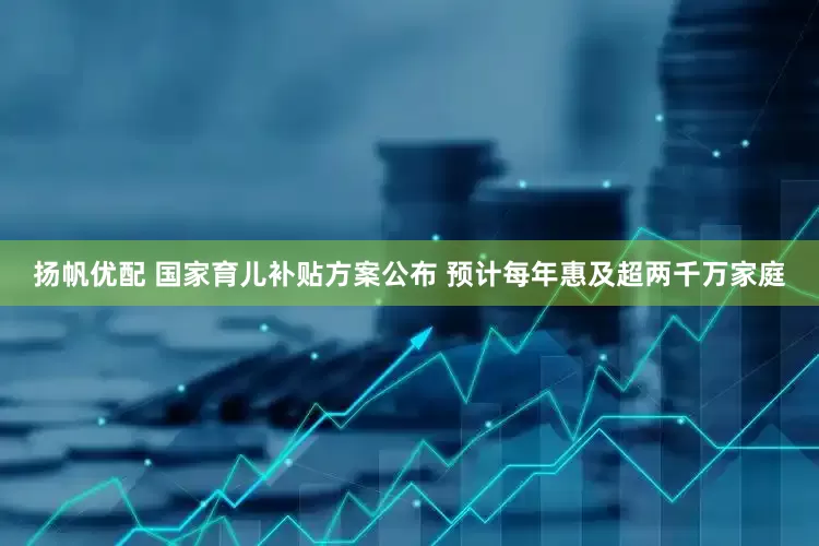 扬帆优配 国家育儿补贴方案公布 预计每年惠及超两千万家庭