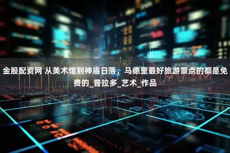 金股配资网 从美术馆到神庙日落，马德里最好旅游景点的都是免费的_普拉多_艺术_作品