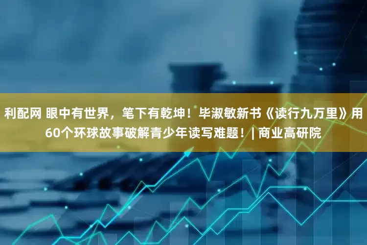 利配网 眼中有世界，笔下有乾坤！毕淑敏新书《读行九万里》用60个环球故事破解青少年读写难题！| 商业高研院