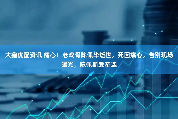 大鑫优配资讯 痛心！老戏骨陈佩华逝世，死因痛心，告别现场曝光，陈佩斯受牵连