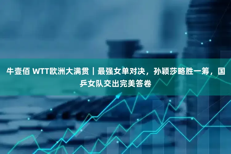 牛壹佰 WTT欧洲大满贯｜最强女单对决，孙颖莎略胜一筹，国乒女队交出完美答卷