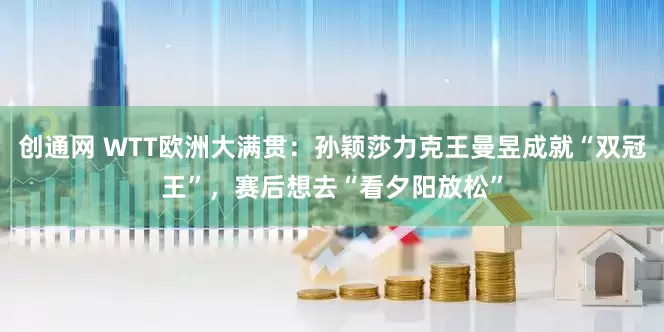 创通网 WTT欧洲大满贯：孙颖莎力克王曼昱成就“双冠王”，赛后想去“看夕阳放松”