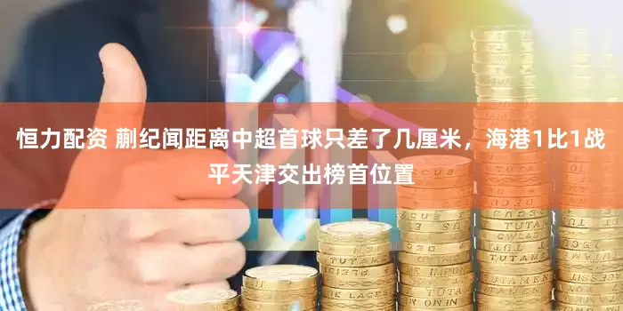 恒力配资 蒯纪闻距离中超首球只差了几厘米，海港1比1战平天津交出榜首位置