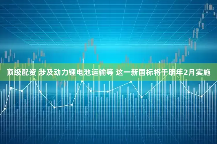 顶级配资 涉及动力锂电池运输等 这一新国标将于明年2月实施