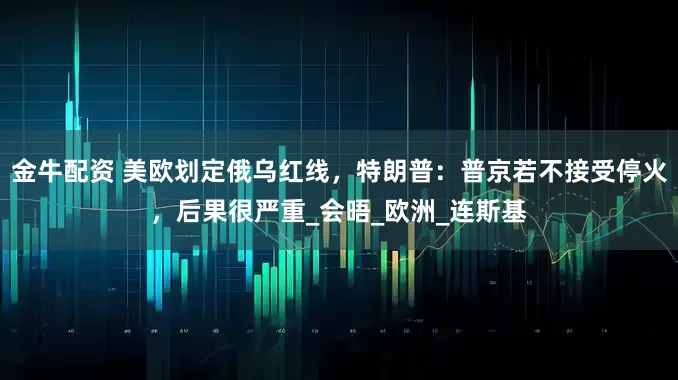 金牛配资 美欧划定俄乌红线，特朗普：普京若不接受停火，后果很严重_会晤_欧洲_连斯基