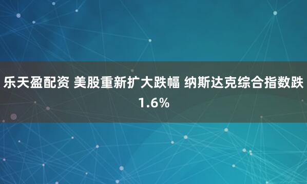 乐天盈配资 美股重新扩大跌幅 纳斯达克综合指数跌1.6%