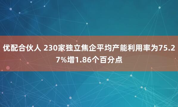 优配合伙人 230家独立焦企平均产能利用率为75.27%增1.86个百分点