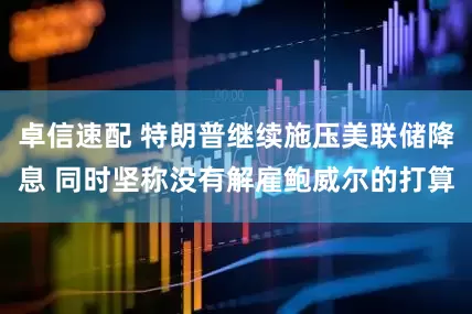 卓信速配 特朗普继续施压美联储降息 同时坚称没有解雇鲍威尔的打算
