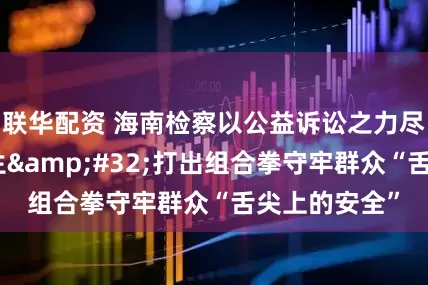 联华配资 海南检察以公益诉讼之力尽心竭力护民生 打出组合拳守牢群众“舌尖上的安全”