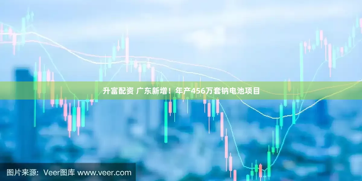 升富配资 广东新增！年产456万套钠电池项目