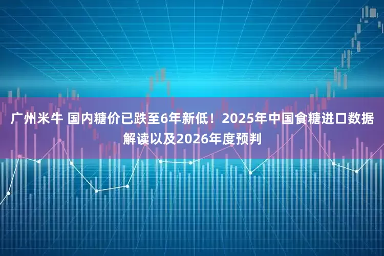 广州米牛 国内糖价已跌至6年新低！2025年中国食糖进口数据解读以及2026年度预判