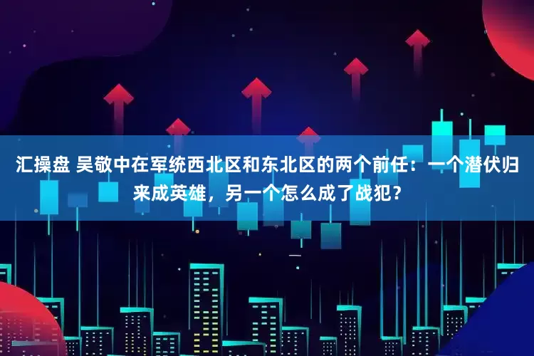 汇操盘 吴敬中在军统西北区和东北区的两个前任：一个潜伏归来成英雄，另一个怎么成了战犯？