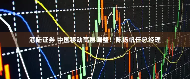 港陆证券 中国移动高层调整！陈扬帆任总经理