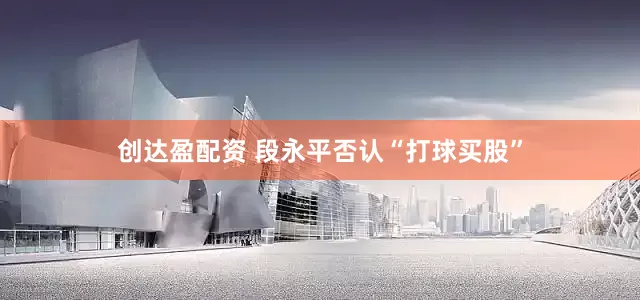 创达盈配资 段永平否认“打球买股”